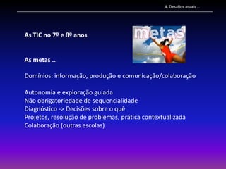 4. Desafios atuais …




As TIC no 7º e 8º anos


As metas …

Domínios: informação, produção e comunicação/colaboração

Autonomia e exploração guiada
Não obrigatoriedade de sequencialidade
Diagnóstico -> Decisões sobre o quê
Projetos, resolução de problemas, prática contextualizada
Colaboração (outras escolas)
 