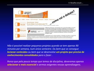 4. Desafios atuais …




Não é possível realizar pequenos projetos quando se tem apenas 90
minutos por semana, num único semestre. Ou bem que se consegue
lecionar conteúdos ou bem que se desenvolve um projeto que precisa de
conhecimentos consolidados para o fazer .

Penso que pelo pouco tempo que temos de disciplina, deveremos apenas
selecionar o mais essencial e sermos exigentes nessas aprendizagens.
 
