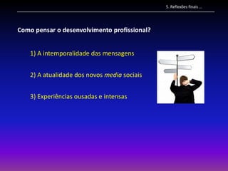 5. Reflexões finais …




Como pensar o desenvolvimento profissional?


    1) A intemporalidade das mensagens


    2) A atualidade dos novos media sociais


    3) Experiências ousadas e intensas
 