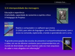 5. Reflexões finais …



1) A intemporalidade das mensagens
Educação e experiência
Criatividade, capacidade de raciocínio e espírito crítico
A Pedagogia de Projetos



             Rejeita o computador e o software que ensina
             O LOGO, para além da linguagem: uma filosofia educacional, com o
             aluno no comando, explorando, criando e aprendendo com o erro.


“A grande preocupação das escolas do presente é compartimentar
o saber, em vez de oferecer contextos para compreendermos um
mundo de diversidade, em que vivemos cada vez mais sequiosos
de saber e mais afogados em informação”
 
