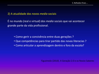 5. Reflexões finais …




2) A atualidade dos novos media sociais

É no mundo (real e virtual) dos media sociais que vai acontecer
grande parte da vida profissional.


     • Como gerir a convivência entre duas gerações ?
     • Que competências para tirar partido das novas literacias ?
     • Como articular a aprendizagem dentro e fora da escola?




                           Figueiredo (2010). A Geração 2.0 e os Novos Saberes
 