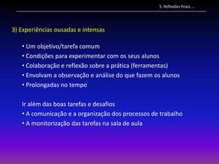 5. Reflexões finais …




3) Experiências ousadas e intensas

   • Um objetivo/tarefa comum
   • Condições para experimentar com os seus alunos
   • Colaboração e reflexão sobre a prática (ferramentas)
   • Envolvam a observação e análise do que fazem os alunos
   • Prolongadas no tempo

   Ir além das boas tarefas e desafios
   • A comunicação e a organização dos processos de trabalho
   • A monitorização das tarefas na sala de aula
 