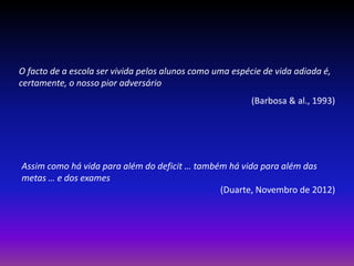 O facto de a escola ser vivida pelos alunos como uma espécie de vida adiada é,
certamente, o nosso pior adversário
                                                          (Barbosa & al., 1993)




Assim como há vida para além do deficit … também há vida para além das
metas … e dos exames
                                               (Duarte, Novembro de 2012)
 