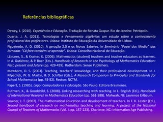 Referências bibliográficas

Dewey, J. (2010). Experiência e Educação. Tradução de Renata Gaspar. Rio de Janeiro: Petrópolis.
Duarte, J. A. (2011). Tecnologias e Pensamento algébrico: um estudo sobre o conhecimento
profissional dos professores. Lisboa: Instituto de Educação da Universidade de Lisboa.
Figueiredo, A. D. (2010). A geração 2.0 e os Novos Saberes. In Seminário “Papel dos Media” das
Jornadas “Cá fora também se aprende”. Lisboa: Conselho Nacional de Educação.
LLinares, S., & Krainer, K. (2006). Mathematics (student) teachers and teacher educators as learners.
In A. Gutiérrez, & P. Boer (Eds.). Handbook of Research on the Psychology of Mathematics Education:
Past, present and future (pp. 429-459). Rotherdam: Sense Publishers.
Mewborn, D. S. (2003). Teaching, teachers’ knowledge, and their professional development. In J.
Kilpatrick, W. G. Martin, & D. Schifter (Eds.), A Research Companion to Principles and Standards for
School Mathematics (pp. 45-52). Reston: NCTM.
Papert, S. (1985). Logo: Computadores e Educação. São Paulo: Editora Brasiliense.
Ruthven, K., & Goodchild, S. (2008). Linking researching with teaching. In L. English (Ed.), Handbook
of International Research in Mathematics Education (pp. 561-588). Mahwah, NJ: Laurence Erlbaum.
Sowder, J. T. (2007). The mathematical education and development of teachers. In F. K. Lester (Ed.),
Second handbook of research on mathematics teaching and learning: A project of the National
Council of Teachers of Mathematics (Vol. I, pp. 157-223). Charlotte, NC: Information Age Publishing.
 