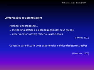 2. Há ideias para o desenvolver?




Comunidades de aprendizagem

   Partilhar um propósito …
   … melhorar a prática e a aprendizagem dos seus alunos
   … experimentar (novos) materiais curriculares
                                                                 (Sowder, 2007)


   Contexto para discutir boas experiências e dificuldades/frustrações

                                                              (Mewborn, 2003)
 