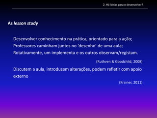 2. Há ideias para o desenvolver?




As lesson study


  Desenvolver conhecimento na prática, orientado para a ação;
  Professores caminham juntos no ‘desenho’ de uma aula;
  Rotativamente, um implementa e os outros observam/registam.
                                           (Ruthven & Goodchild, 2008)

  Discutem a aula, introduzem alterações, podem refletir com apoio
  externo
                                                           (Krainer, 2011)
 