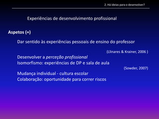 2. Há ideias para o desenvolver?



         Experiências de desenvolvimento profissional

Aspetos (+)
    Dar sentido às experiências pessoais de ensino do professor

                                                   (Llinares & Krainer, 2006 )
    Desenvolver a perceção profissional
    Isomorfismo: experiências de DP e sala de aula
                                                              (Sowder, 2007)
    Mudança individual - cultura escolar
    Colaboração: oportunidade para correr riscos
 