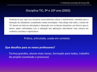 3. História(s) recente(s) do Grupo 550



                Disciplina TIC, 9º e 10º ano (2003)




              Prática, articulada, usada em contexto


Que desafios para os novos professores?

  Turmas grandes, alunos mais novos, formação para todos, trabalho
  de projeto (conteúdo e processo)
 
