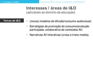[11]
11 | almeida@ua.pt | MMEDU
Interesses / áreas de I&D
(aplicáveis ao domínio da educação)
Temas de I&D  (novos) modelos de difusão/consumo audiovisual;
 Estratégias de promoção do consumo/produção
participada, colaborativa de conteúdos AV;
 Narrativas AV interativas (cross e trans-media).
 