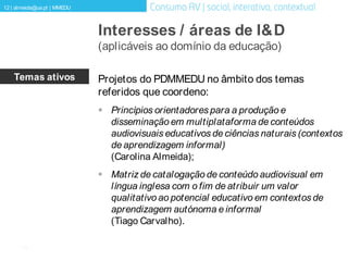 [12]
12 | almeida@ua.pt | MMEDU
Interesses / áreas de I&D
(aplicáveis ao domínio da educação)
Temas ativos Projetos do PDMMEDU no âmbito dos temas
referidos que coordeno:
 Princípios orientadores para a produção e
disseminação em multiplataforma de conteúdos
audiovisuais educativos de ciências naturais (contextos
de aprendizagem informal)
(Carolina Almeida);
 Matriz de catalogação de conteúdo audiovisual em
língua inglesa com o fim de atribuir um valor
qualitativo ao potencial educativo em contextos de
aprendizagem autónoma e informal
(Tiago Carvalho).
 
