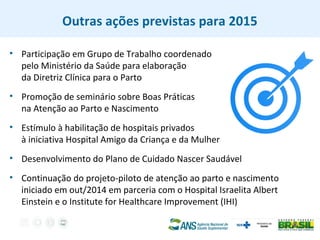 Outras ações previstas para 2015
• Participação em Grupo de Trabalho coordenado
pelo Ministério da Saúde para elaboração
da Diretriz Clínica para o Parto
• Promoção de seminário sobre Boas Práticas
na Atenção ao Parto e Nascimento
• Estímulo à habilitação de hospitais privados
à iniciativa Hospital Amigo da Criança e da Mulher
• Desenvolvimento do Plano de Cuidado Nascer Saudável
• Continuação do projeto-piloto de atenção ao parto e nascimento
iniciado em out/2014 em parceria com o Hospital Israelita Albert
Einstein e o Institute for Healthcare Improvement (IHI)
 