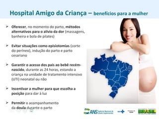 Hospital Amigo da Criança – benefícios para a mulher
 Oferecer, no momento do parto, métodos
alternativos para o alívio da dor (massagens,
banheira e bola de pilates)
 Evitar situações como episiotomias (corte
do períneo), indução do parto e parto
cesariano
 Garantir o acesso dos pais ao bebê recém-
nascido, durante as 24 horas, estando a
criança na unidade de tratamento intensivo
(UTI) neonatal ou não
 Incentivar a mulher para que escolha a
posição para dar à luz
 Permitir o acompanhamento
da doula durante o parto
 