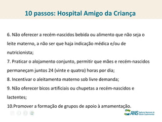 10 passos: Hospital Amigo da Criança 
6. Não oferecer a recém-nascidos bebida ou alimento que não seja o 
leite materno, a...
