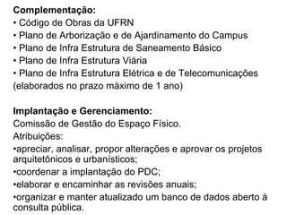 Complementação:
• Código de Obras da UFRN
• Plano de Arborização e de Ajardinamento do Campus
• Plano de Infra Estrutura de Saneamento Básico
• Plano de Infra Estrutura Viária
• Plano de Infra Estrutura Elétrica e de Telecomunicações
(elaborados no prazo máximo de 1 ano)
Implantação e Gerenciamento:
Comissão de Gestão do Espaço Físico.
Atribuições:
•apreciar, analisar, propor alterações e aprovar os projetos
arquitetônicos e urbanísticos;
•coordenar a implantação do PDC;
•elaborar e encaminhar as revisões anuais;
•organizar e manter atualizado um banco de dados aberto à
consulta pública.
 