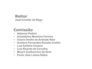 Reitor
José Ivonildo do Rêgo
Comissão
• Aldomar Pedrini
• Aristotelino Monteiro Ferreira
• Cícero Onofre de Andrade Neto
• Gustavo Fernandes Rosado Coelho
• Luiz Antônio Cestaro
• Luiz Ricardo de Carvalho
• Moacir Guilhermino da Silva
• Paulo José Lisboa Nobre
 