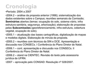 Cronologia
•Período: 2004 a 2007
•2004.2 – análise da proposta anterior (1998); sistematização dos
dados existentes sobre o Campus; reuniões semanais da Comissão;
Seminários abertos (temas: ocupação do solo, sistema viário, infra
estrutura sanitária, segurança, arborização); elaboração de propostas
pelas Subcomissões (georeferenciamento, infra estrutura, cobertura
vegetal, ocupação do solo).
•2005.1 – atualização das bases cartográficas, digitalização de mapas
e modelos digitais. Elaboração de minuta da proposta.
•2005.2 – reuniões com técnicos da SIN e DCE. Apresentação e
discussão nos CONSECs. I Conferência do Plano Diretor de Natal.
•2006.1 – cont. apresentação e discussão nos CONSECs. II
Conferência do Plano Diretor de Natal.
•2006.2 – stand na CIENTEC. Revisão do texto pela assessoria
jurídica da UFRN.
•2007 – aprovação pelo CONSAD: Resolução nº 028/2007.
 