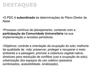 DESTAQUES
•O PDC é subordinado às determinações do Plano Diretor de
Natal.
•Processo contínuo de planejamento, contando com a
participação da Comunidade Universitária na sua
implementação e revisões periódicas.
•Objetivos: controle e orientação da ocupação do solo; melhoria
da qualidade de vida; preservar, proteger e recuperar o meio
ambiente e a paisagem; priorizar a cobertura vegetal nativa;
diretrizes para resolução de conflitos (uso e ocupação do solo);
urbanização dos espaços de uso coletivo (passeios
sombreados, acessibilidade, sinalização).
 