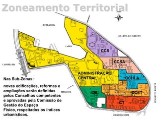 Zoneamento Territorial
Nas Sub-Zonas:
novas edificações, reformas e
ampliações serão definidas
pelos Conselhos competentes
e aprovadas pela Comissão de
Gestão do Espaço
Físico, respeitados os índices
urbanísticos.
ADMINISTRAÇÃO
CENTRAL
CCS
CCSA
CCHLA
CCET
CT
CB
 