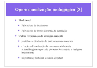 Operacionalização pedagógica [2]

★ Blackboard

  ★ Publicação de avaliações

  ★ Publicação de avisos da unidade curricular

★ Outras ferramentas de acompanhamento

  ★ partilha e articulação de instrumentos e recursos

  ★ criação e dinamização de uma comunidade de
    aprendizagem suportada por uma ferramenta a designar
    brevemente

  ★ importante: partilhar, discutir, debater!
 