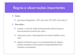 Regras e observações importantes

★ Faltas

  ★ presença obrigatória a 70% das aulas TP e 80% das aulas P

★ Nas aulas...

  ★ manter o nível de ruído minimamente tolerável para o
    funcionamento normal das aulas

  ★ autonomia para o desempenho de muito trabalho extra-
    aula

  ★ alguma tolerância para o re-escalonamento de alguns
    painéis temáticos (em função da disponibilidade dos
    oradores convidados)
 
