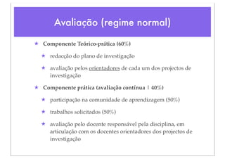 Avaliação (regime normal)

★ Componente Teórico-prática (60%)

  ★ redacção do plano de investigação

  ★ avaliação pelos orientadores de cada um dos projectos de
    investigação

★ Componente prática (avaliação contínua | 40%)

  ★ participação na comunidade de aprendizagem (50%)

  ★ trabalhos solicitados (50%)

  ★ avaliação pelo docente responsável pela disciplina, em
    articulação com os docentes orientadores dos projectos de
    investigação
 
