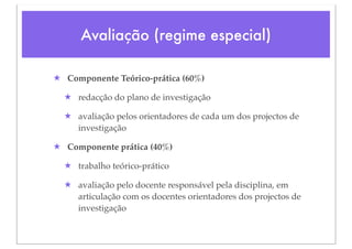 Avaliação (regime especial)

★ Componente Teórico-prática (60%)

  ★ redacção do plano de investigação

  ★ avaliação pelos orientadores de cada um dos projectos de
    investigação

★ Componente prática (40%)

  ★ trabalho teórico-prático

  ★ avaliação pelo docente responsável pela disciplina, em
    articulação com os docentes orientadores dos projectos de
    investigação
 