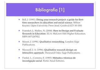 Bibliograﬁa [1]

★ Bell, J. (1991). Doing your research project: a guide for ﬁrst-
  time researchers in education and social science. Milton
  Keynes: Open University Press (trad. Gradiva) (CF-30-100)

★ Fraenkel, J.; Wallen, N. (2004). How to Design and Evaluate
  Research in Education. EUA: McGraw-Hill Higher Education.
  ISBN 0071287922.

★ Mason, J. (1996). Qualitative researching. London: Sage
  Publications.

★ Maxwell, J. A. (1996). Qualitative research design: an
  interactive approach. Thousand Oaks: Sage Publications.

★ Pardal, L.; Correira, E. (1995). Métodos e técnicas de
  investigação social. Porto: Areal Editores.
 