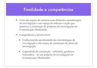 Finalidade e competências

★ Criar um espaço de contacto com diferentes metodologias
  de investigação e um espaço de reﬂexão e acção que
  promova a construção de projectos de investigação em
  Comunicação Multimédia

★ Competências a desenvolver:

  ★ Conhecimento aprofundado das metodologias de
    investigação e das etapas de construção do plano de
    investigação

  ★ Capacidade de construção – reﬂectida, gradual e
    sistemática – de um projecto de investigação em
    Comunicação Multimédia
 
