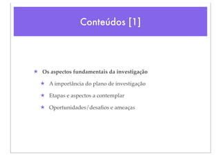 Conteúdos [1]




★ Os aspectos fundamentais da investigação

  ★ A importância do plano de investigação

  ★ Etapas e aspectos a contemplar

  ★ Oportunidades/desaﬁos e ameaças
 