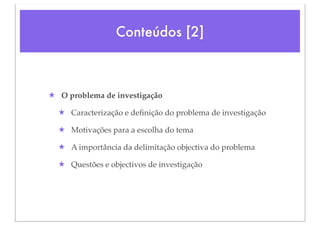 Conteúdos [2]



★ O problema de investigação

  ★ Caracterização e deﬁnição do problema de investigação

  ★ Motivações para a escolha do tema

  ★ A importância da delimitação objectiva do problema

  ★ Questões e objectivos de investigação
 