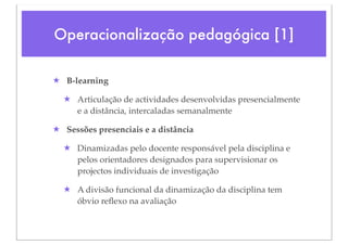 Operacionalização pedagógica [1]

★ B-learning

  ★ Articulação de actividades desenvolvidas presencialmente
    e a distância, intercaladas semanalmente

★ Sessões presenciais e a distância

  ★ Dinamizadas pelo docente responsável pela disciplina e
    pelos orientadores designados para supervisionar os
    projectos individuais de investigação

  ★ A divisão funcional da dinamização da disciplina tem
    óbvio reﬂexo na avaliação
 