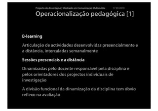 Projecto de dissertação | Mestrado em Comunicação Multimédia   17 09 2010

       Operacionalização pedagógica [1]


B-learning

Articulação de actividades desenvolvidas presencialmente e
a distância, intercaladas semanalmente

Sessões presenciais e a distância
Dinamizadas pelo docente responsável pela disciplina e
pelos orientadores dos projectos individuais de
investigação

A divisão funcional da dinamização da disciplina tem óbvio
reﬂexo na avaliação
 