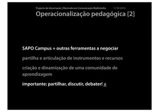Projecto de dissertação | Mestrado em Comunicação Multimédia   17 09 2010

      Operacionalização pedagógica [2]




SAPO Campus + outras ferramentas a negociar

partilha e articulação de instrumentos e recursos

criação e dinamização de uma comunidade de
aprendizagem

importante: partilhar, discutir, debater! +
 