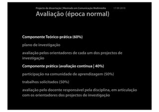 Projecto de dissertação | Mestrado em Comunicação Multimédia   17 09 2010

       Avaliação (época normal)


Componente Teórico-prática (60%)
plano de investigação
avaliação pelos orientadores de cada um dos projectos de
investigação
Componente prática (avaliação contínua | 40%)
participação na comunidade de aprendizagem (50%)
trabalhos solicitados (50%)
avaliação pelo docente responsável pela disciplina, em articulação
com os orientadores dos projectos de investigação
 
