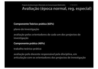 Projecto de dissertação | Mestrado em Comunicação Multimédia   17 09 2010

       Avaliação (época normal, reg. especial)


Componente Teórico-prática (60%)

plano de investigação

avaliação pelos orientadores de cada um dos projectos de
investigação

Componente prática (40%)

trabalho teórico-prático

avaliação pelo docente responsável pela disciplina, em
articulação com os orientadores dos projectos de investigação
 