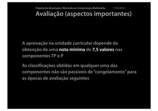 Projecto de dissertação | Mestrado em Comunicação Multimédia   17 09 2010

      Avaliação (aspectos importantes)



A aprovação na unidade curricular depende da
obtenção de uma nota mínima de 7,5 valores nas
componentes TP e P

As classiﬁcações obtidas em qualquer uma das
componentes não são passíveis de “congelamento” para
as épocas de avaliação seguintes
 