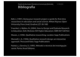 Projecto de dissertação | Mestrado em Comunicação Multimédia   17 09 2010

        Bibliograﬁa


Bell, J. (1991). Doing your research project: a guide for ﬁrst-time
researchers in education and social science. Milton Keynes: Open
University Press (trad. Gradiva) (CF-30-100)
Fraenkel, J.; Wallen, N. (2004). How to Design and Evaluate Research
in Education. EUA: McGraw-Hill Higher Education. ISBN 0071287922

Mason, J. (1996). Qualitative researching. London: Sage Publications

Maxwell, J. A. (1996). Qualitative research design: an interactive
approach. Thousand Oaks: Sage Publications

Pardal, L.; Correira, E. (1995). Métodos e técnicas de investigação
social. Porto: Areal Editores
 