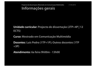 Projecto de dissertação | Mestrado em Comunicação Multimédia   17 09 2010

      Informações gerais



Unidade curricular: Projecto de dissertação (2TP+4P | 12
ECTS)

Curso: Mestrado em Comunicação Multimédia

Docentes: Luís Pedro (1TP+1P); Outros docentes (1TP
+3P)

Atendimento: 6a feira 9h00m - 13h00
 