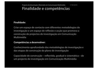 Projecto de dissertação | Mestrado em Comunicação Multimédia   17 09 2010

       Finalidade e competências


Finalidade:

Criar um espaço de contacto com diferentes metodologias de
investigação e um espaço de reﬂexão e acção que promova a
construção de projectos de investigação em Comunicação
Multimédia

Competências a desenvolver:

Conhecimento aprofundado das metodologias de investigação e
das etapas de construção do plano de investigação

Capacidade de construção – reﬂectida, gradual e sistemática – de
um projecto de investigação em Comunicação Multimédia
 