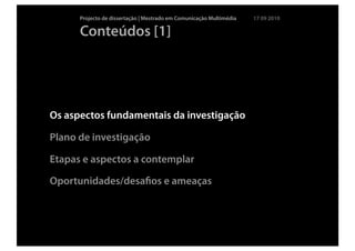 Projecto de dissertação | Mestrado em Comunicação Multimédia   17 09 2010

      Conteúdos [1]




Os aspectos fundamentais da investigação

Plano de investigação

Etapas e aspectos a contemplar

Oportunidades/desaﬁos e ameaças
 