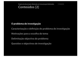 Projecto de dissertação | Mestrado em Comunicação Multimédia   17 09 2010

      Conteúdos [2]



O problema de investigação

Caracterização e deﬁnição do problema de investigação

Motivações para a escolha do tema

Delimitação objectiva do problema

Questões e objectivos de investigação
 