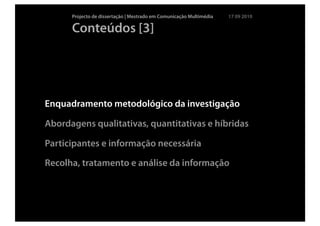 Projecto de dissertação | Mestrado em Comunicação Multimédia   17 09 2010

      Conteúdos [3]




Enquadramento metodológico da investigação

Abordagens qualitativas, quantitativas e híbridas

Participantes e informação necessária

Recolha, tratamento e análise da informação
 