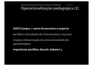 Projeto de dissertação | Mestrado em Comunicação Multimédia   16 09 2011

      Operacionalização pedagógica [2]




SAPO Campus + outras ferramentas a negociar

partilha e articulação de instrumentos e recursos

criação e dinamização de uma comunidade de
aprendizagem

importante: partilhar, discutir, debater! +
 
