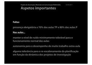 Projeto de dissertação | Mestrado em Comunicação Multimédia   16 09 2011

         Aspetos importantes


Faltas

presença obrigatória a 70% das aulas TP e 80% das aulas P
Nas aulas...

manter o nível de ruído minimamente tolerável para o
funcionamento normal das aulas
autonomia para o desempenho de muito trabalho extra-aula

alguma tolerância para o re-escalonamento da planiﬁcação
em função da dinâmica dos projetos de investigação
 