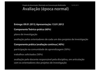 Projeto de dissertação | Mestrado em Comunicação Multimédia   16 09 2011

       Avaliação (época normal)


Entrega: 09.01.2012; Apresentação: 13.01.2012

Componente Teórico-prática (60%)

plano de investigação

avaliação pelos orientadores de cada um dos projetos de investigação

Componente prática (avaliação contínua | 40%)

participação na comunidade de aprendizagem (50%)

trabalhos solicitados (50%)

avaliação pelo docente responsável pela disciplina, em articulação
com os orientadores dos projetos de investigação
 