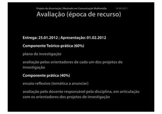 Projeto de dissertação | Mestrado em Comunicação Multimédia   16 09 2011

       Avaliação (época de recurso)


Entrega: 25.01.2012 ; Apresentação: 01.02.2012
Componente Teórico-prática (60%)
plano de investigação
avaliação pelos orientadores de cada um dos projetos de
investigação
Componente prática (40%)
ensaio reﬂexivo (temática a anunciar)
avaliação pelo docente responsável pela disciplina, em articulação
com os orientadores dos projetos de investigação
 