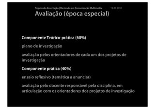 Projeto de dissertação | Mestrado em Comunicação Multimédia   16 09 2011

       Avaliação (época especial)


Componente Teórico-prática (60%)
plano de investigação

avaliação pelos orientadores de cada um dos projetos de
investigação
Componente prática (40%)
ensaio reﬂexivo (temática a anunciar)
avaliação pelo docente responsável pela disciplina, em
articulação com os orientadores dos projetos de investigação
 