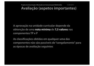 Projeto de dissertação | Mestrado em Comunicação Multimédia   16 09 2011

      Avaliação (aspetos importantes)



A aprovação na unidade curricular depende da
obtenção de uma nota mínima de 7,5 valores nas
componentes TP e P

As classiﬁcações obtidas em qualquer uma das
componentes não são passíveis de “congelamento” para
as épocas de avaliação seguintes
 