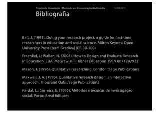Projeto de dissertação | Mestrado em Comunicação Multimédia   16 09 2011

        Bibliograﬁa


Bell, J. (1991). Doing your research project: a guide for ﬁrst-time
researchers in education and social science. Milton Keynes: Open
University Press (trad. Gradiva) (CF-30-100)
Fraenkel, J.; Wallen, N. (2004). How to Design and Evaluate Research
in Education. EUA: McGraw-Hill Higher Education. ISBN 0071287922

Mason, J. (1996). Qualitative researching. London: Sage Publications

Maxwell, J. A. (1996). Qualitative research design: an interactive
approach. Thousand Oaks: Sage Publications

Pardal, L.; Correira, E. (1995). Métodos e técnicas de investigação
social. Porto: Areal Editores
 