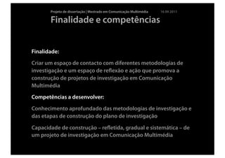 Projeto de dissertação | Mestrado em Comunicação Multimédia   16 09 2011

       Finalidade e competências


Finalidade:

Criar um espaço de contacto com diferentes metodologias de
investigação e um espaço de reﬂexão e ação que promova a
construção de projetos de investigação em Comunicação
Multimédia

Competências a desenvolver:

Conhecimento aprofundado das metodologias de investigação e
das etapas de construção do plano de investigação

Capacidade de construção – reﬂetida, gradual e sistemática – de
um projeto de investigação em Comunicação Multimédia
 